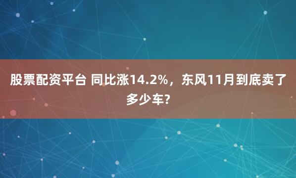 股票配资平台 同比涨14.2%，东风11月到底卖了多少车?