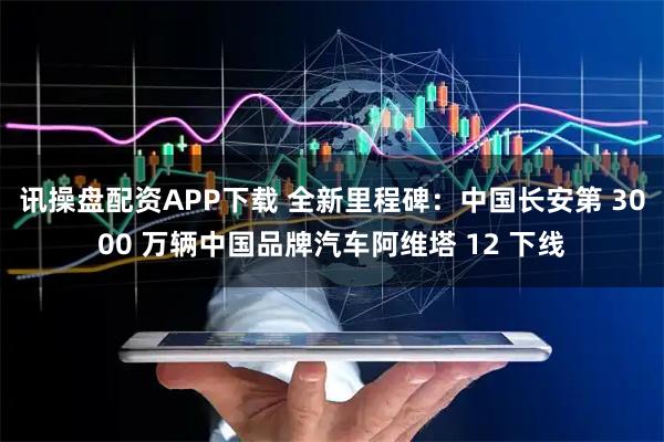 讯操盘配资APP下载 全新里程碑：中国长安第 3000 万辆中国品牌汽车阿维塔 12 下线