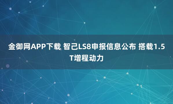 金御网APP下载 智己LS8申报信息公布 搭载1.5T增程动力