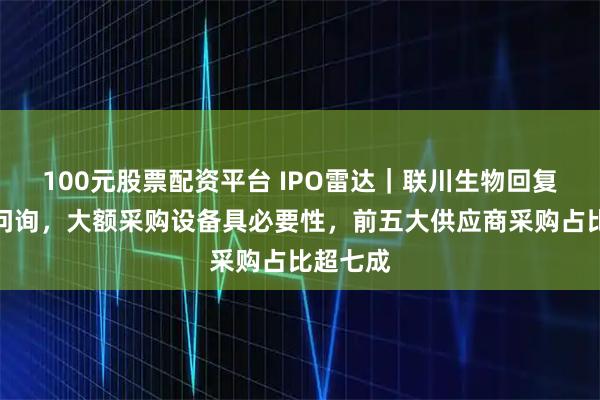 100元股票配资平台 IPO雷达｜联川生物回复北交所问询，大额采购设备具必要性，前五大供应商采购占比超七成