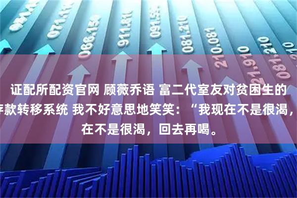 证配所配资官网 顾薇乔语 富二代室友对贫困生的我使用了存款转移系统 我不好意思地笑笑：“我现在不是很渴，回去再喝。