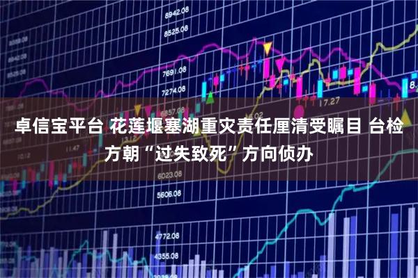 卓信宝平台 花莲堰塞湖重灾责任厘清受瞩目 台检方朝“过失致死”方向侦办