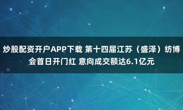 炒股配资开户APP下载 第十四届江苏（盛泽）纺博会首日开门红 意向成交额达6.1亿元