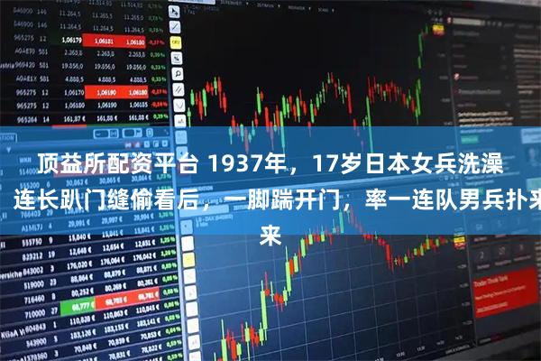 顶益所配资平台 1937年，17岁日本女兵洗澡，连长趴门缝偷看后，一脚踹开门，率一连队男兵扑来