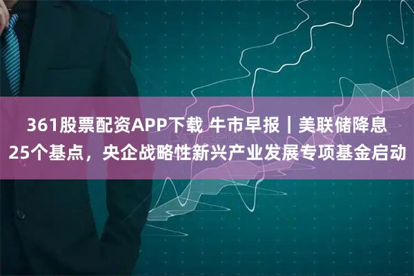 361股票配资APP下载 牛市早报｜美联储降息25个基点，央企战略性新兴产业发展专项基金启动