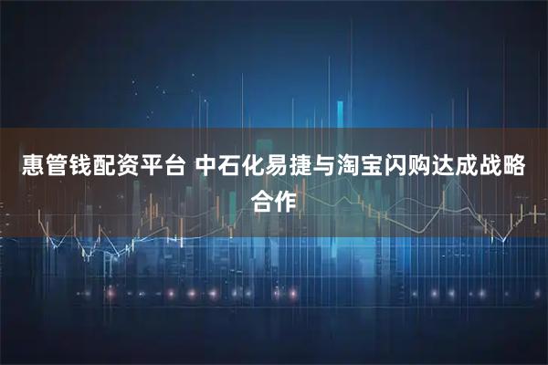 惠管钱配资平台 中石化易捷与淘宝闪购达成战略合作