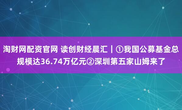 淘财网配资官网 读创财经晨汇｜①我国公募基金总规模达36.74万亿元②深圳第五家山姆来了