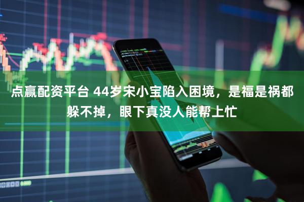 点赢配资平台 44岁宋小宝陷入困境，是福是祸都躲不掉，眼下真没人能帮上忙