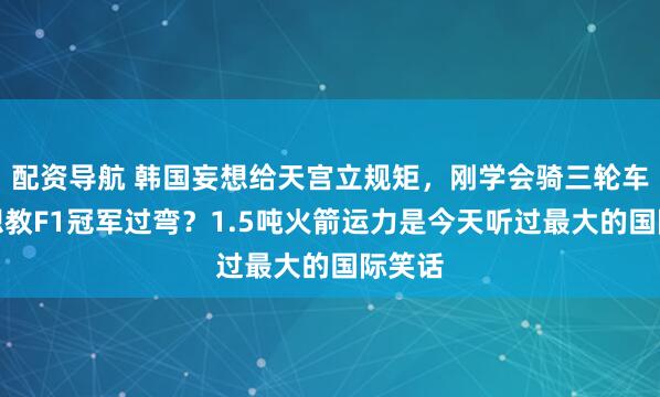 配资导航 韩国妄想给天宫立规矩，刚学会骑三轮车，就想教F1冠军过弯？1.5吨火箭运力是今天听过最大的国际笑话
