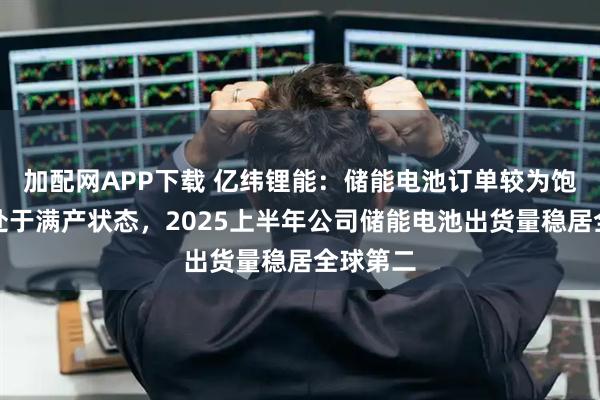 加配网APP下载 亿纬锂能：储能电池订单较为饱满目前处于满产状态，2025上半年公司储能电池出货量稳居全球第二