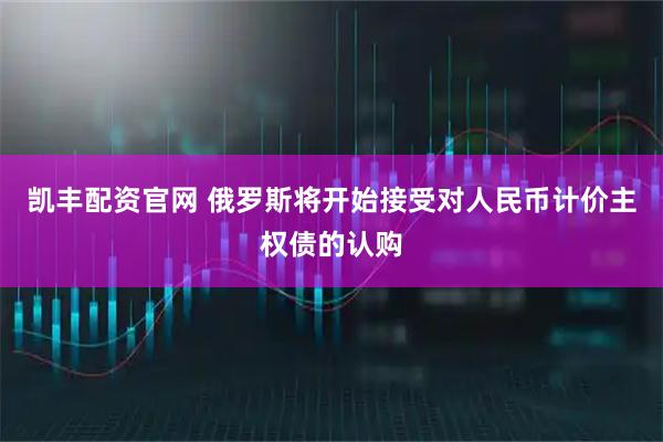 凯丰配资官网 俄罗斯将开始接受对人民币计价主权债的认购