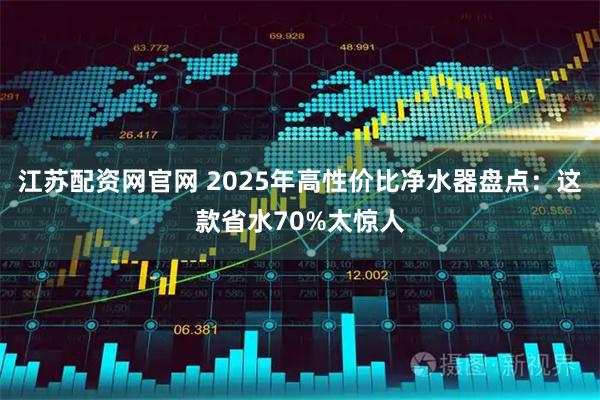江苏配资网官网 2025年高性价比净水器盘点：这款省水70%太惊人