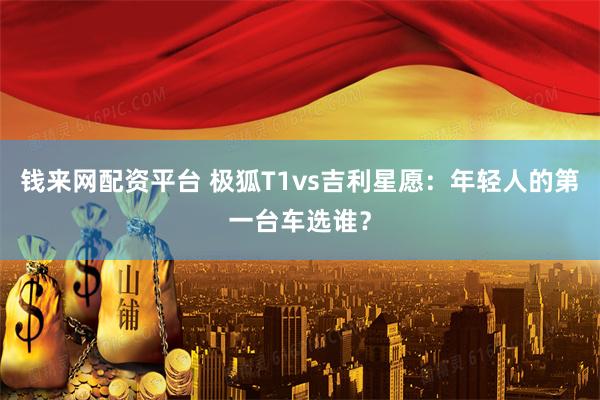 钱来网配资平台 极狐T1vs吉利星愿：年轻人的第一台车选谁？