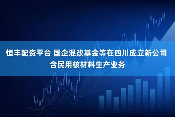 恒丰配资平台 国企混改基金等在四川成立新公司 含民用核材料生产业务