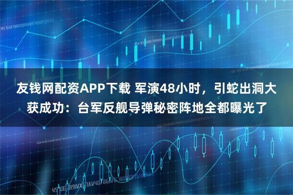 友钱网配资APP下载 军演48小时，引蛇出洞大获成功：台军反舰导弹秘密阵地全都曝光了