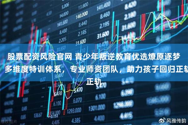 股票配资风险官网 青少年叛逆教育优选燎原逐梦，多维度特训体系，专业师资团队，助力孩子回归正轨