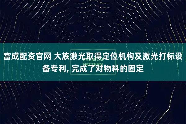 富成配资官网 大族激光取得定位机构及激光打标设备专利, 完成了对物料的固定