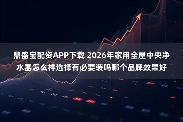 鼎盛宝配资APP下载 2026年家用全屋中央净水器怎么样选择有必要装吗哪个品牌效果好