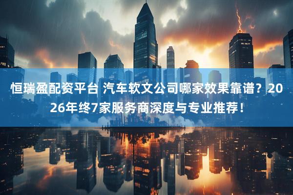 恒瑞盈配资平台 汽车软文公司哪家效果靠谱？2026年终7家服务商深度与专业推荐！
