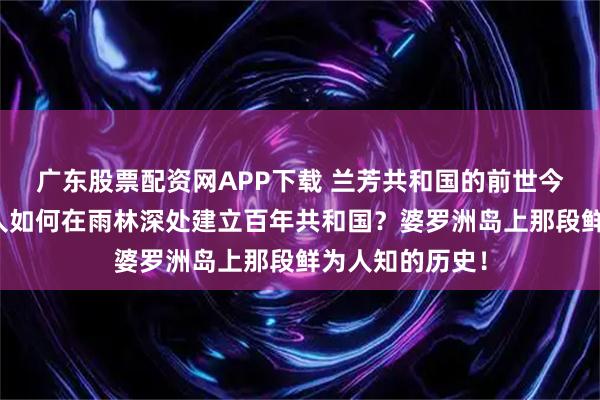 广东股票配资网APP下载 兰芳共和国的前世今生：一群中国人如何在雨林深处建立百年共和国？婆罗洲岛上那段鲜为人知的历史！