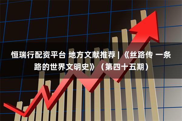 恒瑞行配资平台 地方文献推荐 | 《丝路传 一条路的世界文明史》（第四十五期）
