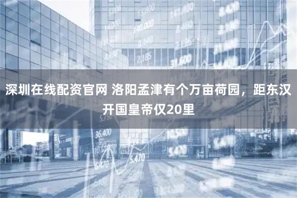 深圳在线配资官网 洛阳孟津有个万亩荷园，距东汉开国皇帝仅20里
