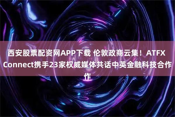 西安股票配资网APP下载 伦敦政商云集！ATFX Connect携手23家权威媒体共话中英金融科技合作