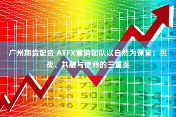 广州期货配资 ATFX营销团队以自然为课堂：挑战、共融与使命的三重奏