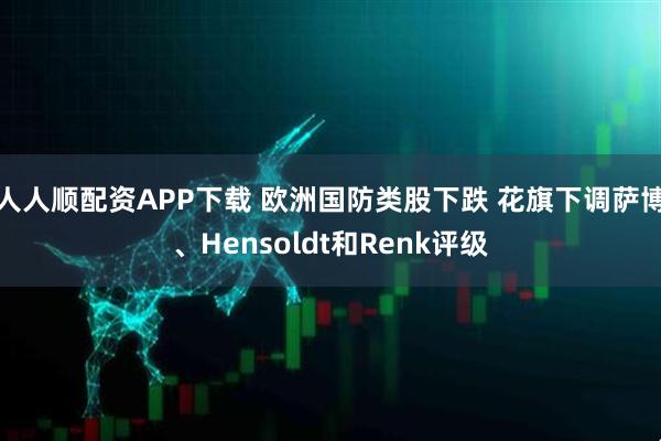 人人顺配资APP下载 欧洲国防类股下跌 花旗下调萨博、Hensoldt和Renk评级
