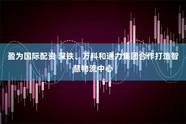 盈为国际配资 深铁、万科和通力集团合作打造智慧物流中心