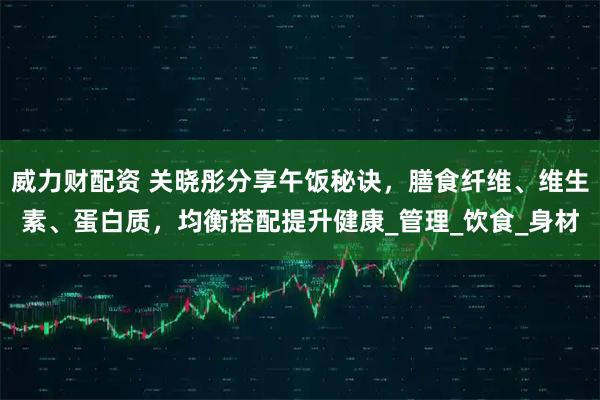 威力财配资 关晓彤分享午饭秘诀,膳食纤维、维生素、蛋白质,均衡搭配提升健康_管理_饮食_身材