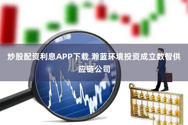 炒股配资利息APP下载 瀚蓝环境投资成立数智供应链公司