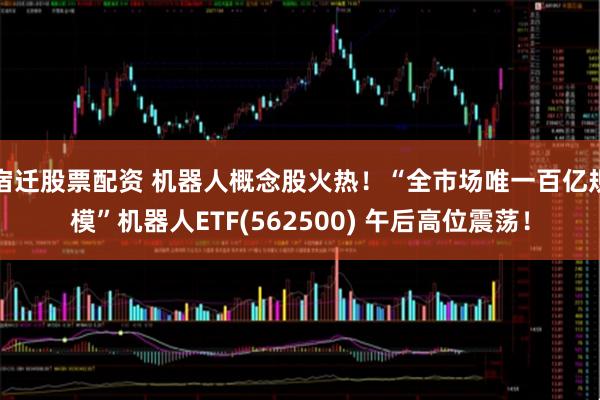 宿迁股票配资 机器人概念股火热!“全市场唯一百亿规模”机器人ETF(562500) 午后高位震荡!