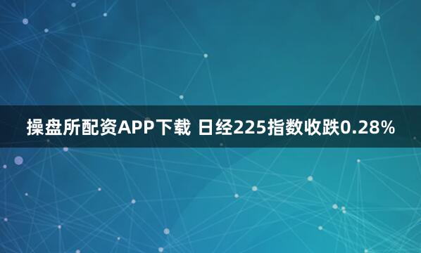 操盘所配资APP下载 日经225指数收跌0.28%