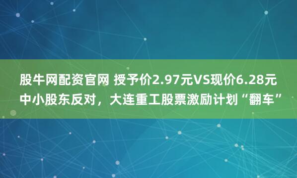 股牛网配资官网 授予价2.97元VS现价6.28元 中小股东反对，大连重工股票激励计划“翻车”