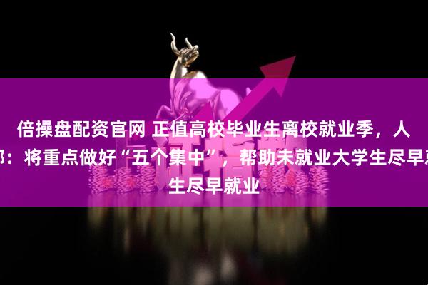 倍操盘配资官网 正值高校毕业生离校就业季，人社部：将重点做好“五个集中”，帮助未就业大学生尽早就业