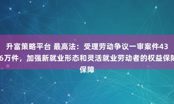 升富策略平台 最高法:受理劳动争议一审案件43.6万件,加强新就业形态和灵活就业劳动者的权益保障