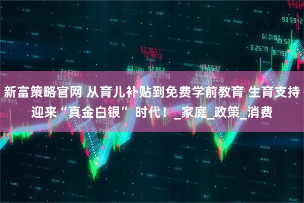 新富策略官网 从育儿补贴到免费学前教育 生育支持迎来“真金白银” 时代！_家庭_政策_消费