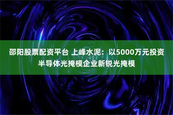 邵阳股票配资平台 上峰水泥:以5000万元投资半导体光掩模企业新锐光掩模