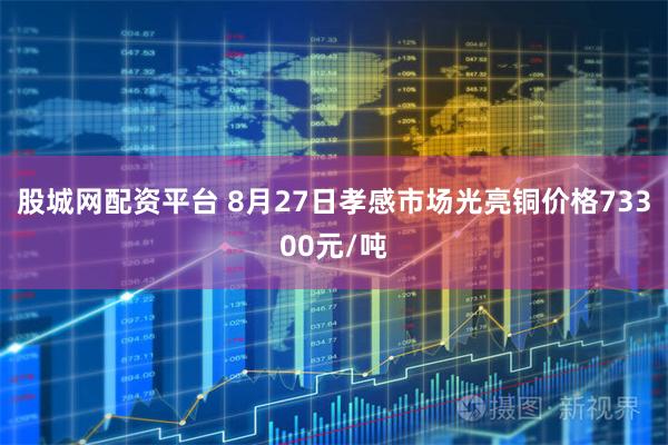 股城网配资平台 8月27日孝感市场光亮铜价格73300元/吨