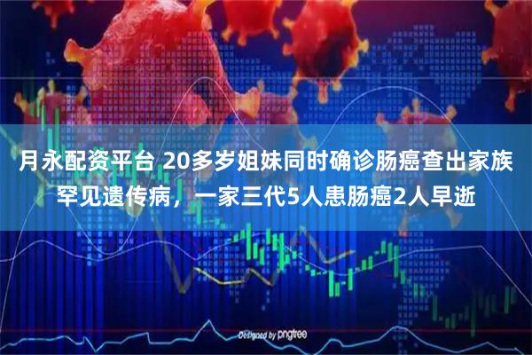 月永配资平台 20多岁姐妹同时确诊肠癌查出家族罕见遗传病,一家三代5人患肠癌2人早逝