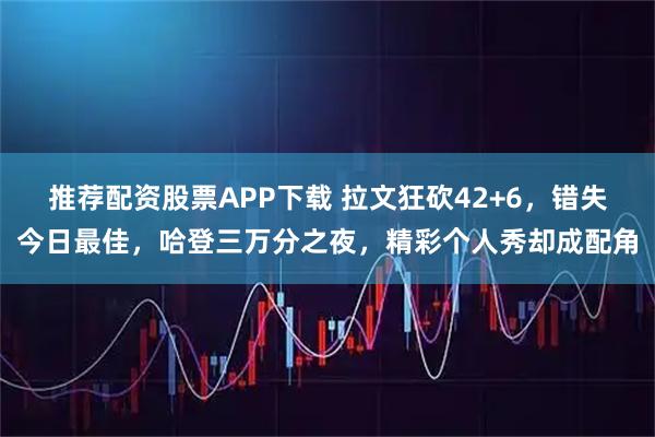 推荐配资股票APP下载 拉文狂砍42+6，错失今日最佳，哈登三万分之夜，精彩个人秀却成配角